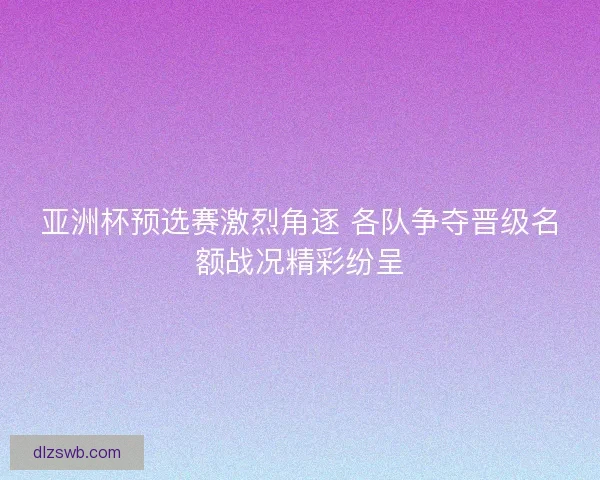 亚洲杯预选赛激烈角逐 各队争夺晋级名额战况精彩纷呈