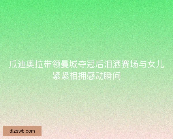 瓜迪奥拉带领曼城夺冠后泪洒赛场与女儿紧紧相拥感动瞬间