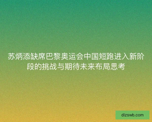 苏炳添缺席巴黎奥运会中国短跑进入新阶段的挑战与期待未来布局思考