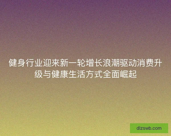 健身行业迎来新一轮增长浪潮驱动消费升级与健康生活方式全面崛起