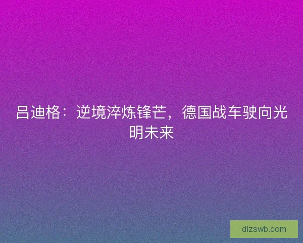 吕迪格：逆境淬炼锋芒，德国战车驶向光明未来