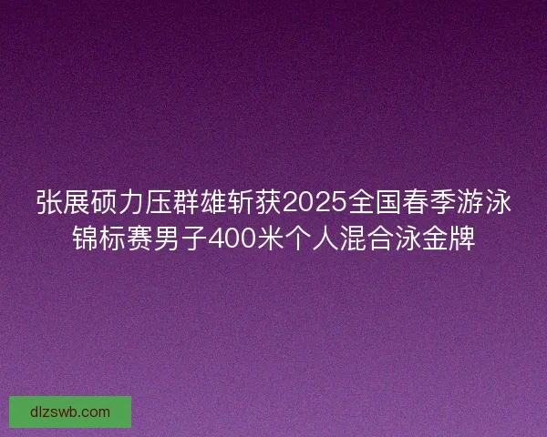 张展硕力压群雄斩获2025全国春季游泳锦标赛男子400米个人混合泳金牌