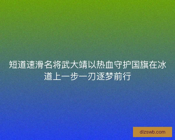短道速滑名将武大靖以热血守护国旗在冰道上一步一刃逐梦前行