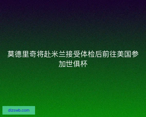 莫德里奇将赴米兰接受体检后前往美国参加世俱杯
