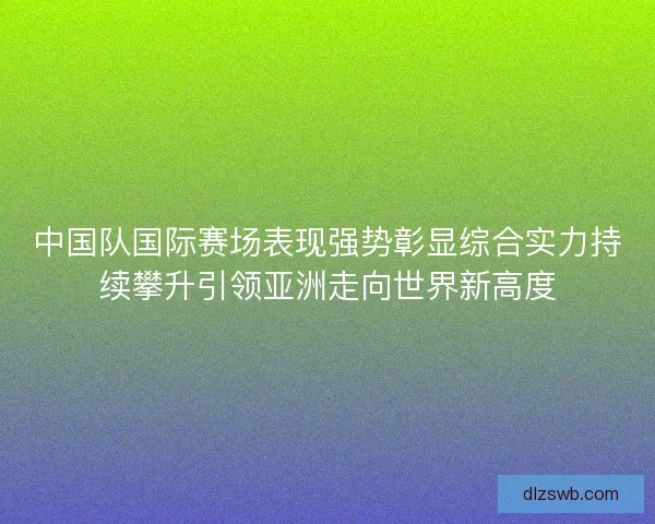 中国队国际赛场表现强势彰显综合实力持续攀升引领亚洲走向世界新高度
