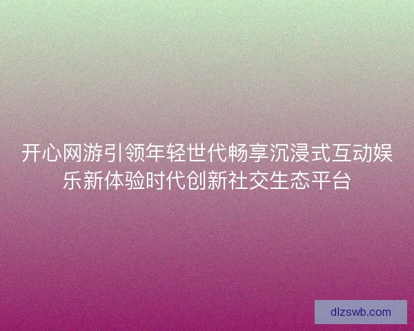 开心网游引领年轻世代畅享沉浸式互动娱乐新体验时代创新社交生态平台