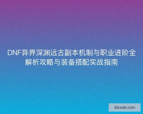 DNF异界深渊远古副本机制与职业进阶全解析攻略与装备搭配实战指南