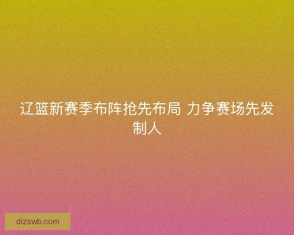 辽篮新赛季布阵抢先布局 力争赛场先发制人