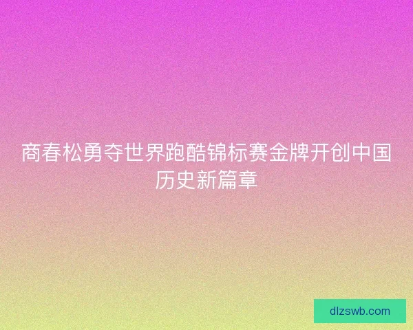 商春松勇夺世界跑酷锦标赛金牌开创中国历史新篇章
