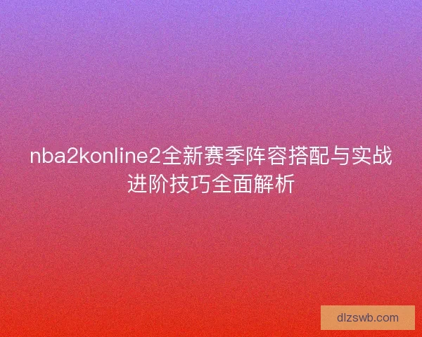 nba2konline2全新赛季阵容搭配与实战进阶技巧全面解析
