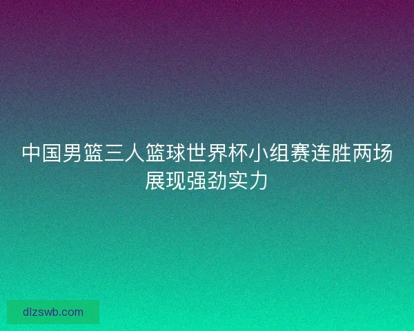 中国男篮三人篮球世界杯小组赛连胜两场展现强劲实力