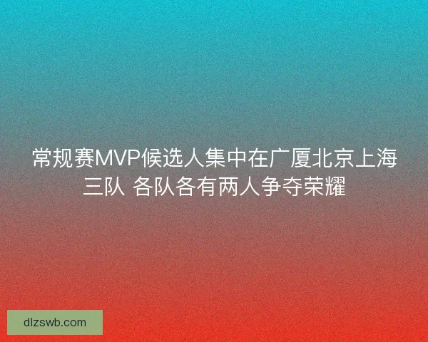 常规赛MVP候选人集中在广厦北京上海三队 各队各有两人争夺荣耀