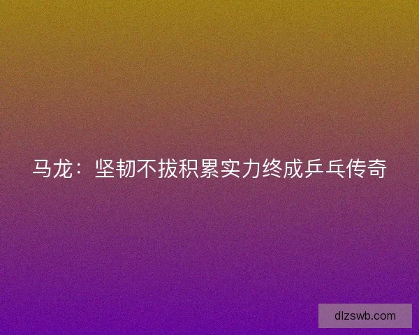 马龙：坚韧不拔积累实力终成乒乓传奇