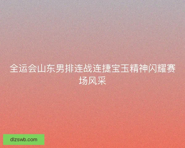 全运会山东男排连战连捷宝玉精神闪耀赛场风采