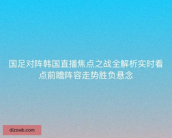 国足对阵韩国直播焦点之战全解析实时看点前瞻阵容走势胜负悬念